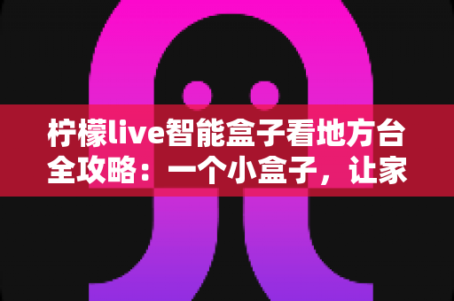 柠檬live智能盒子看地方台全攻略：一个小盒子，让家乡的频道与乡音重新回到你的客厅大屏