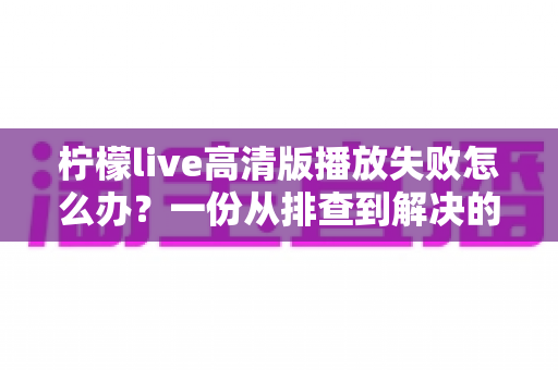 柠檬live高清版播放失败怎么办?一份从排查到解决的超实用完整指南 柠檬live高清版播放失败怎么办?一份从排查到解决的超实用完整指南