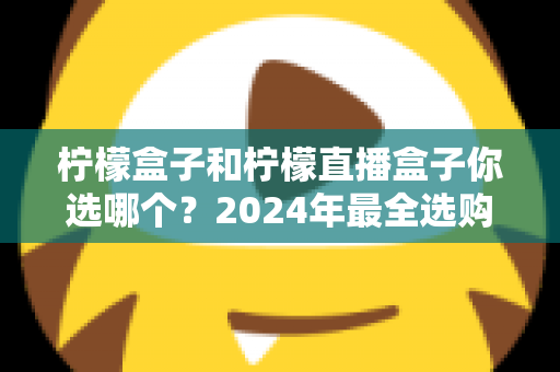 柠檬盒子和柠檬直播盒子你选哪个？2024年最全选购攻略与深度对比解析