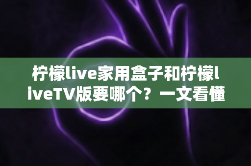 柠檬live家用盒子和柠檬liveTV版要哪个？一文看懂两大版本差异，选出最适合你家大屏的安装选择