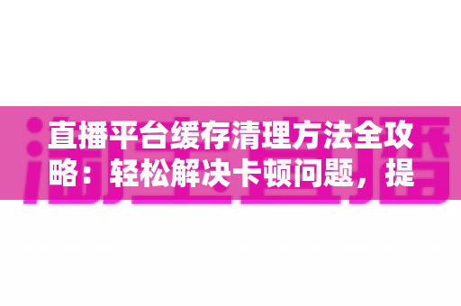 直播平台缓存清理方法全攻略：轻松解决卡顿问题，提升观看体验的实用指南