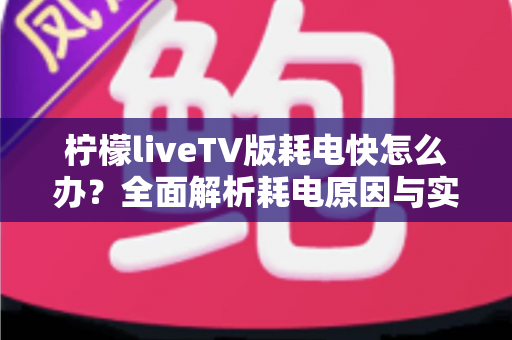 柠檬liveTV版耗电快怎么办？全面解析耗电原因与实用省电技巧，让设备续航更持久
