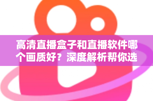 高清直播盒子和直播软件哪个画质好？深度解析帮你选出最佳观看方案