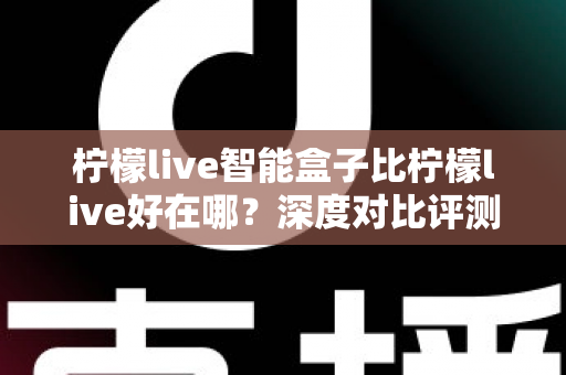柠檬live智能盒子比柠檬live好在哪？深度对比评测帮你选对不选贵