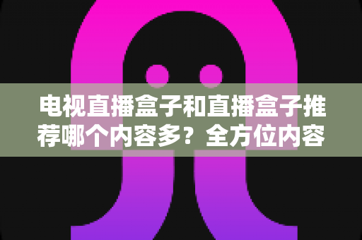 电视直播盒子和直播盒子推荐哪个内容多？全方位内容资源对比与选购指南