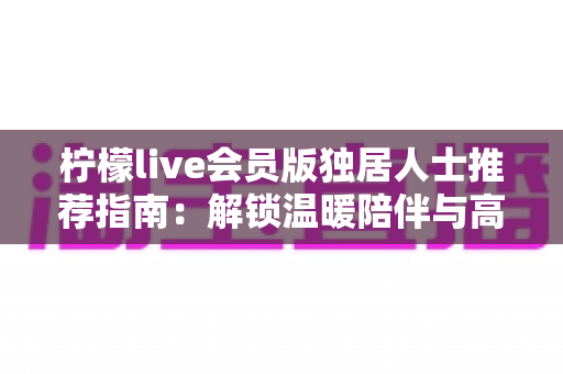 柠檬live会员版独居人士推荐指南:解锁温暖陪伴与高品质独居生活 柠檬live会员版独居人士推荐指南:解锁温暖陪伴与高品质独居生活