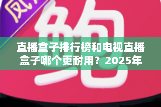 直播盒子排行榜和电视直播盒子哪个更耐用？2025年深度解析与选购避坑指南