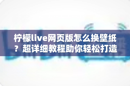 柠檬live网页版怎么换壁纸?超详细教程助你轻松打造专属个性化界面 柠檬live网页版怎么换壁纸?超详细教程助你轻松打造专属个性化界面