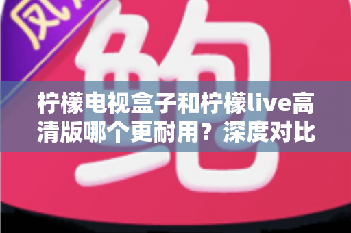 柠檬电视盒子和柠檬live高清版哪个更耐用？深度对比评测助你选出更耐用的家庭影音设备