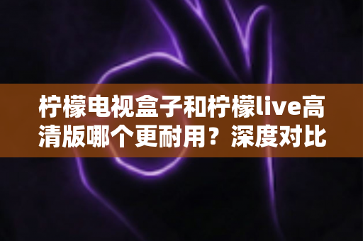 柠檬电视盒子和柠檬live高清版哪个更耐用？深度对比评测助你选出更耐用的家庭影音设备