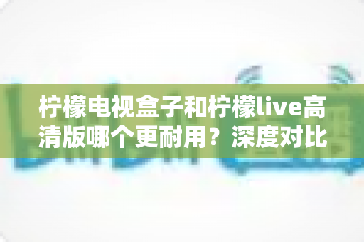 柠檬电视盒子和柠檬live高清版哪个更耐用？深度对比评测助你选出更耐用的家庭影音设备
