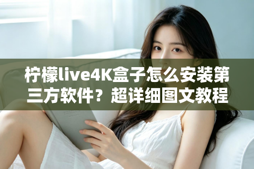 柠檬live4K盒子怎么安装第三方软件？超详细图文教程与避坑指南全解析