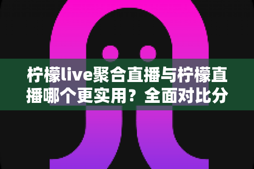 柠檬live聚合直播与柠檬直播哪个更实用？全面对比分析帮你找到最适合自己的直播工具