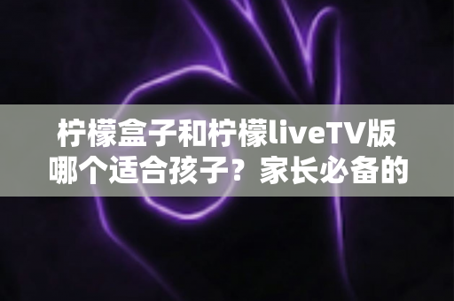 柠檬盒子和柠檬liveTV版哪个适合孩子？家长必备的全方位对比与选购指南
