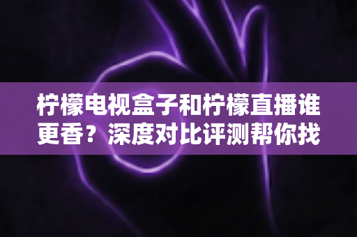柠檬电视盒子和柠檬直播谁更香？深度对比评测帮你找到最适合的家庭观影方案