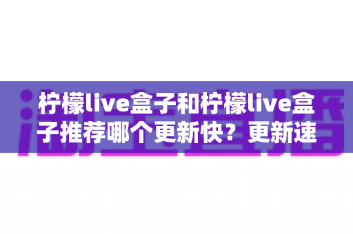 柠檬live盒子和柠檬live盒子推荐哪个更新快?更新速度全面对比与实用选择指南 柠檬live盒子和柠檬live盒子推荐哪个更新快?更新速度全面对比与实用选择指南