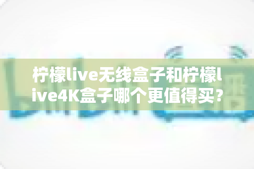 柠檬live无线盒子和柠檬live4K盒子哪个更值得买？一篇文章带你彻底搞懂选购难题