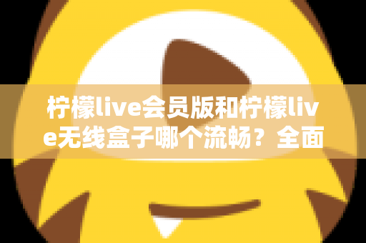 柠檬live会员版和柠檬live无线盒子哪个流畅？全面深度对比评测，帮你找到最顺滑的观影体验方案