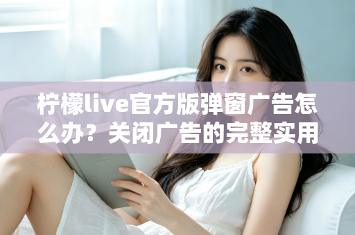 柠檬live官方版弹窗广告怎么办？关闭广告的完整实用攻略与安全避坑指南