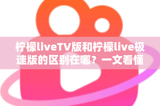 柠檬liveTV版和柠檬live极速版的区别在哪？一文看懂两大版本核心差异与选购指南