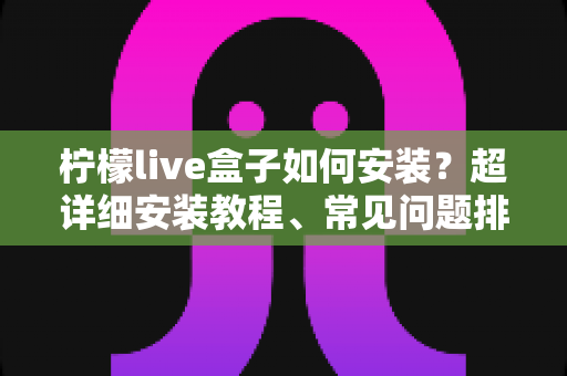 柠檬live盒子如何安装？超详细安装教程、常见问题排查与实用技巧一文搞定