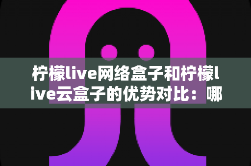 柠檬live网络盒子和柠檬live云盒子的优势对比:哪款电视盒子更能提升你的家庭观影体验? 柠檬live网络盒子和柠檬live云盒子的优势对比:哪款电视盒子更能提升你的家庭观影体验?