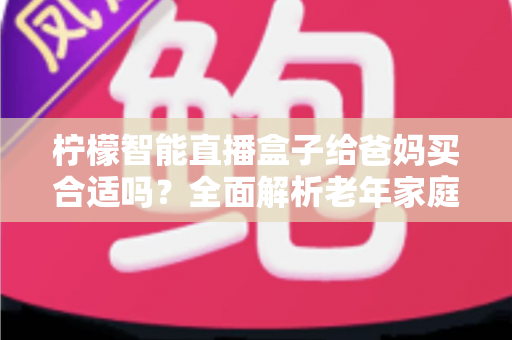 柠檬智能直播盒子给爸妈买合适吗？全面解析老年家庭选购必备电视盒子指南