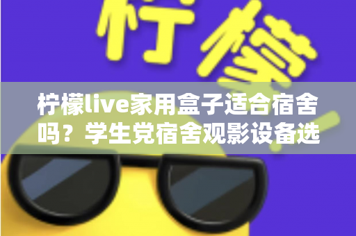 柠檬live家用盒子适合宿舍吗？学生党宿舍观影设备选购与使用全攻略