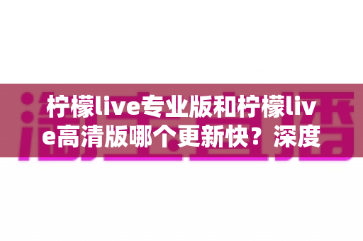 柠檬live专业版和柠檬live高清版哪个更新快？深度解析两大版本更新节奏与最佳选择攻略