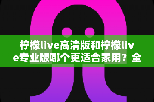 柠檬live高清版和柠檬live专业版哪个更适合家用？全面对比评测帮你选对版本