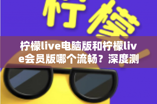 柠檬live电脑版和柠檬live会员版哪个流畅？深度测评帮你找到最佳观看方案