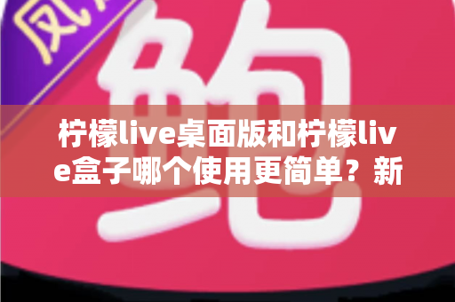 柠檬live桌面版和柠檬live盒子哪个使用更简单？新手友好度全方位对比评测指南