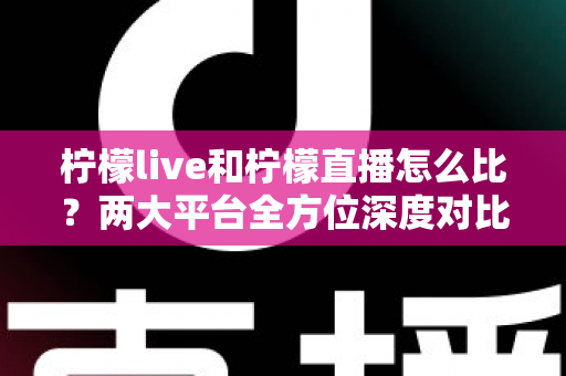 柠檬live和柠檬直播怎么比？两大平台全方位深度对比，帮你找到最适合自己的直播选择