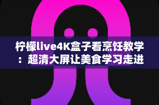 柠檬live4K盒子看烹饪教学:超清大屏让美食学习走进千家万户 柠檬live4K盒子看烹饪教学:超清大屏让美食学习走进千家万户