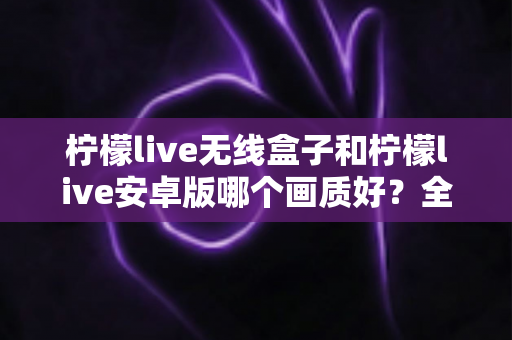 柠檬live无线盒子和柠檬live安卓版哪个画质好？全方位深度对比解析