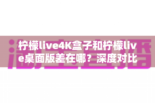 柠檬live4K盒子和柠檬live桌面版差在哪？深度对比分析，帮你找到最适合自己的观看方案