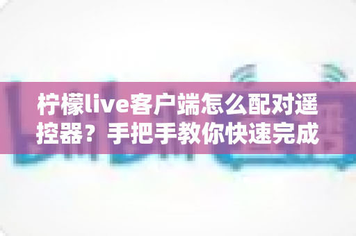 柠檬live客户端怎么配对遥控器？手把手教你快速完成连接与常见问题排查