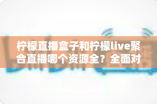 柠檬直播盒子和柠檬live聚合直播哪个资源全?全面对比解析帮你选对工具 柠檬直播盒子和柠檬live聚合直播哪个资源全?全面对比解析帮你选对工具