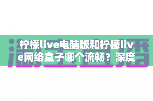 柠檬live电脑版和柠檬live网络盒子哪个流畅?深度对比分析与实用选择指南 柠檬live电脑版和柠檬live网络盒子哪个流畅?深度对比分析与实用选择指南