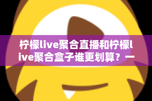 柠檬live聚合直播和柠檬live聚合盒子谁更划算？一篇文章看懂哪个性价比更高