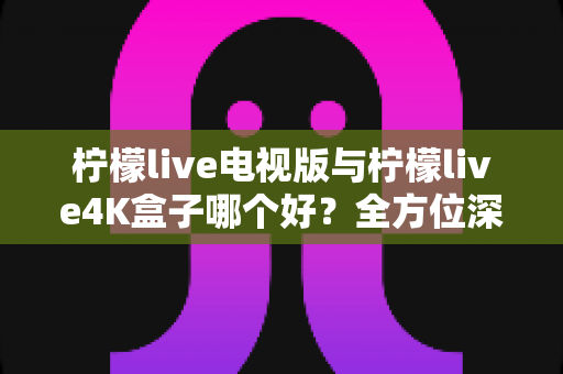 柠檬live电视版与柠檬live4K盒子哪个好？全方位深度对比测评帮你选对不选贵