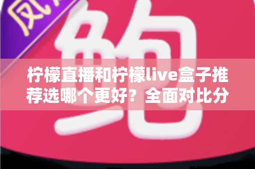 柠檬直播和柠檬live盒子推荐选哪个更好？全面对比分析与选购指南