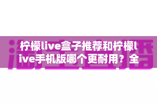 柠檬live盒子推荐和柠檬live手机版哪个更耐用？全面解析两种方案的寿命表现与选购指南