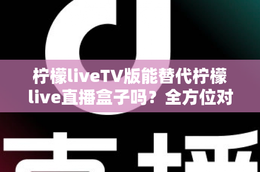 柠檬liveTV版能替代柠檬live直播盒子吗？全方位对比分析与实用选购指南