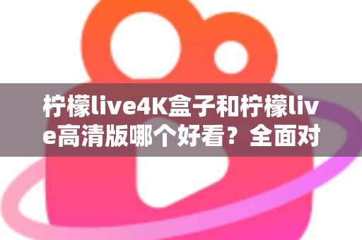 柠檬live4K盒子和柠檬live高清版哪个好看？全面对比帮你选对不踩坑！