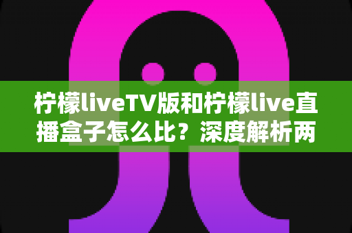 柠檬liveTV版和柠檬live直播盒子怎么比？深度解析两大版本差异，帮你选对看直播的方案