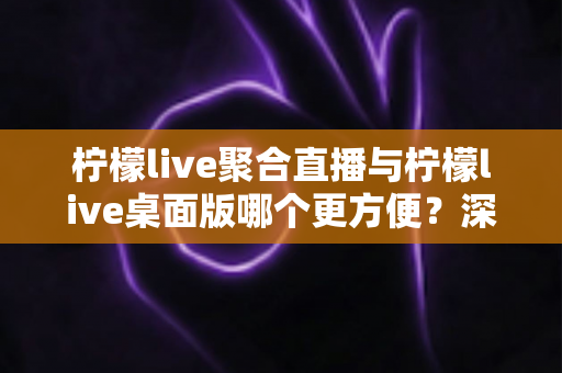柠檬live聚合直播与柠檬live桌面版哪个更方便？深度对比帮你选对直播工具