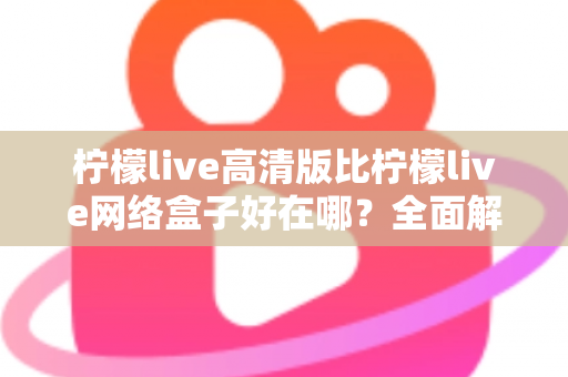 柠檬live高清版比柠檬live网络盒子好在哪？全面解析两大版本差异，助你轻松选对观看方案