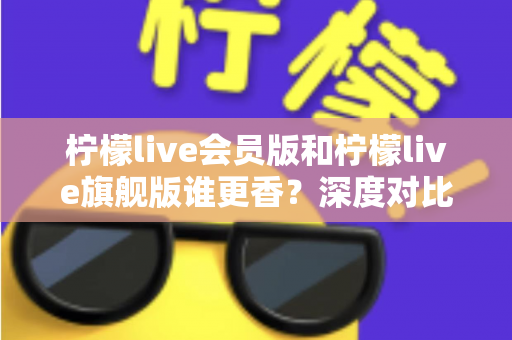 柠檬live会员版和柠檬live旗舰版谁更香？深度对比帮你选对版本不花冤枉钱