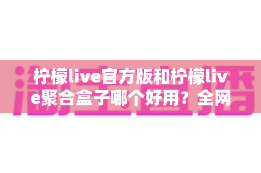 柠檬live官方版和柠檬live聚合盒子哪个好用？全网最全对比评测与选择指南